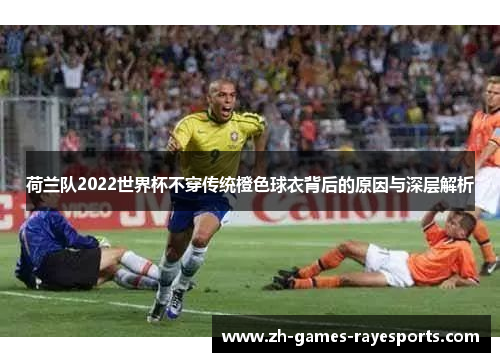 荷兰队2022世界杯不穿传统橙色球衣背后的原因与深层解析