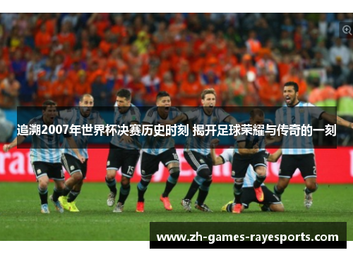 追溯2007年世界杯决赛历史时刻 揭开足球荣耀与传奇的一刻