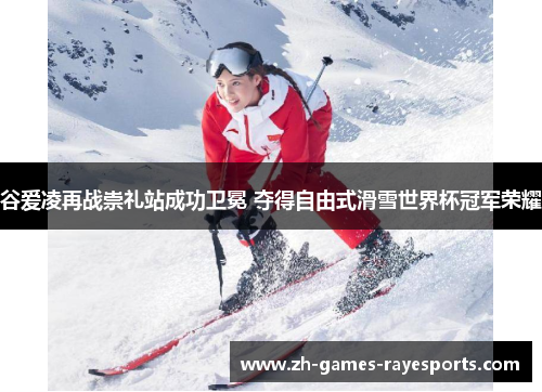 谷爱凌再战崇礼站成功卫冕 夺得自由式滑雪世界杯冠军荣耀