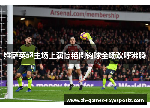 维萨英超主场上演惊艳倒钩球全场欢呼沸腾