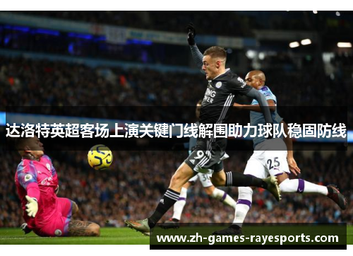 达洛特英超客场上演关键门线解围助力球队稳固防线
